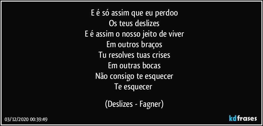 E é só assim que eu perdoo
Os teus deslizes
E é assim o nosso jeito de viver
Em outros braços
Tu resolves tuas crises
Em outras bocas
Não consigo te esquecer
Te esquecer (Deslizes - Fagner)