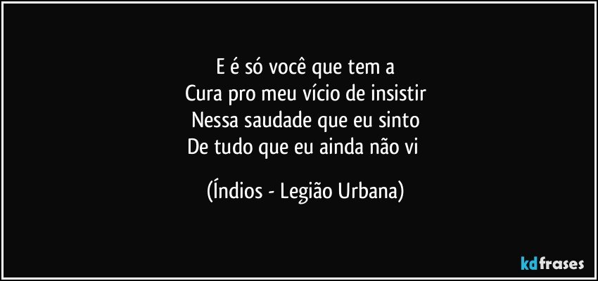 E é só você que tem a
Cura pro meu vício de insistir
Nessa saudade que eu sinto
De tudo que eu ainda não vi (Índios - Legião Urbana)