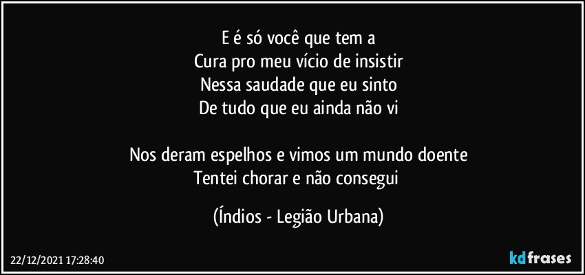 E é só você que tem a
Cura pro meu vício de insistir
Nessa saudade que eu sinto
De tudo que eu ainda não vi

Nos deram espelhos e vimos um mundo doente
Tentei chorar e não consegui (Índios - Legião Urbana)