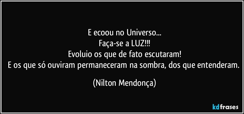 ⁠
E ecoou no Universo...
Faça-se a LUZ!!!
Evoluio os que de fato escutaram!
E os que só ouviram permaneceram na sombra, dos que entenderam. (Nilton Mendonça)