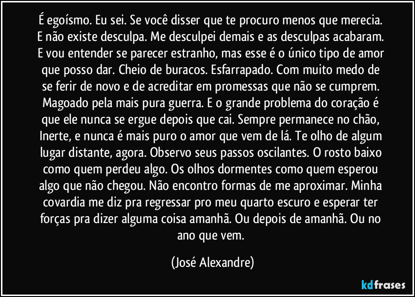 É egoísmo. Eu sei. Se você disser que te procuro menos que merecia. E não existe desculpa. Me desculpei demais e as desculpas acabaram. E vou entender se parecer estranho, mas esse é o único tipo de amor que posso dar. Cheio de buracos. Esfarrapado. Com muito medo de se ferir de novo e de acreditar em promessas que não se cumprem. Magoado pela mais pura guerra. E o grande problema do coração é que ele nunca se ergue depois que cai. Sempre permanece no chão, Inerte, e nunca é mais puro o amor que vem de lá. Te olho de algum lugar  distante, agora. Observo seus passos oscilantes. O rosto baixo como quem perdeu algo. Os olhos dormentes como quem esperou algo que não chegou. Não encontro formas de me aproximar. Minha covardia me diz pra regressar pro meu quarto escuro e esperar ter forças pra dizer alguma coisa amanhã. Ou depois de amanhã. Ou no ano que vem. (José Alexandre)