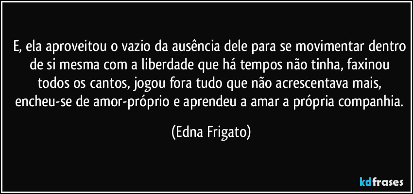 E, ela aproveitou o vazio da ausência dele para se movimentar dentro de si mesma com a liberdade que há tempos não tinha, faxinou todos os cantos, jogou fora tudo que não acrescentava mais, encheu-se de amor-próprio e aprendeu a amar a própria companhia. (Edna Frigato)