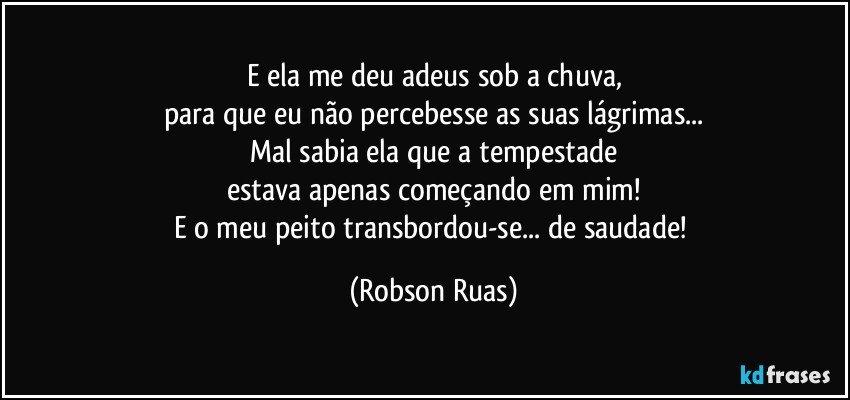 E ela me deu adeus sob a chuva,
para que eu não percebesse as suas lágrimas...
Mal sabia ela que a tempestade
estava apenas começando em mim!
E o meu peito transbordou-se... de saudade! (Robson Ruas)