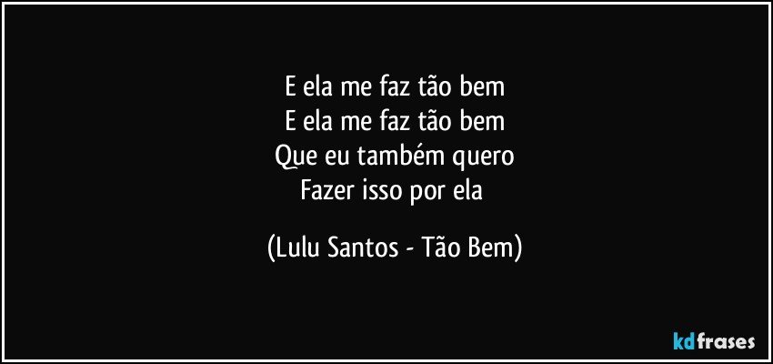 E ela me faz tão bem
E ela me faz tão bem
Que eu também quero
Fazer isso por ela (Lulu Santos - Tão Bem)