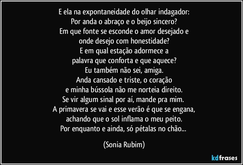 E ela na expontaneidade do olhar indagador:
Por anda o abraço e o beijo sincero?
Em que fonte se esconde o amor desejado e
onde desejo com honestidade?
E em qual estação adormece a
palavra que conforta e que aquece?
Eu também não sei, amiga.
Anda cansado e triste, o coração
e minha bússola não me norteia direito.
Se vir algum sinal por aí, mande pra mim. 
A primavera se vai e esse verão é que se engana,
achando que o sol inflama o meu peito.
Por enquanto e ainda, só pétalas no chão... (Sonia Rubim)