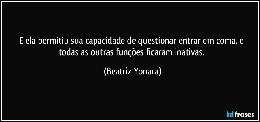 E ela permitiu sua capacidade  de questionar entrar em coma, e todas as outras funções ficaram inativas. (Beatriz Yonara)