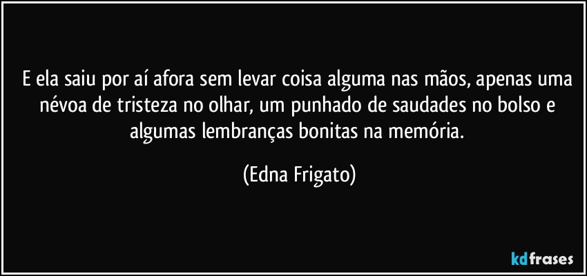 E ela saiu por aí afora sem levar coisa alguma  nas mãos, apenas uma névoa de tristeza no olhar, um punhado de saudades no bolso e algumas lembranças bonitas na memória. (Edna Frigato)