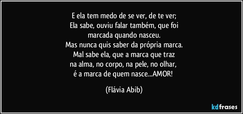 E ela tem medo de se ver, de te ver;
Ela sabe, ouviu falar também, que foi
marcada quando nasceu.
Mas nunca quis saber da própria marca.
Mal sabe ela, que a marca que traz
na alma, no corpo, na pele, no olhar, 
é a marca de quem nasce...AMOR! (Flávia Abib)