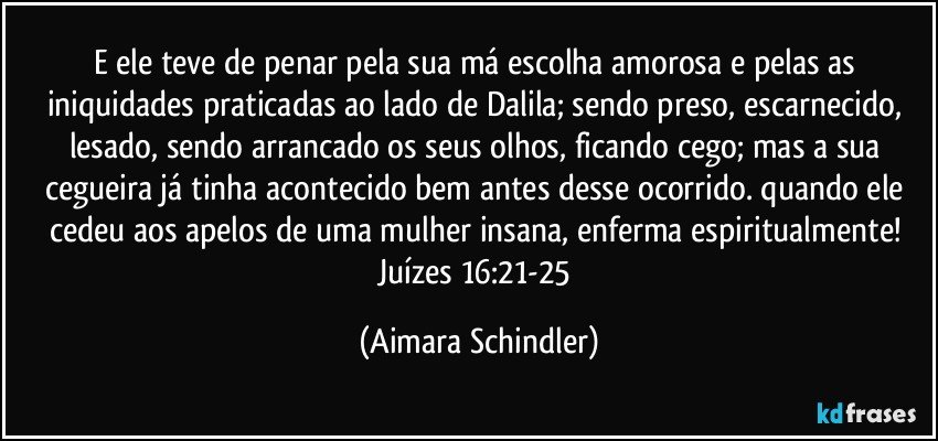 E ele teve de penar pela sua má escolha amorosa e pelas as iniquidades praticadas ao lado de Dalila; sendo preso, escarnecido, lesado, sendo arrancado os seus olhos, ficando cego; mas a sua cegueira já tinha acontecido bem antes desse ocorrido. quando ele cedeu aos apelos de uma mulher insana, enferma espiritualmente! Juízes 16:21-25 (Aimara Schindler)