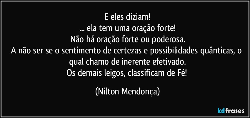 E eles diziam!
... ela tem  uma oração forte!
Não há oração forte ou poderosa.
A não ser se o sentimento de certezas e possibilidades quânticas, o qual chamo de inerente efetivado.
Os demais leigos, classificam de Fé! (Nilton Mendonça)