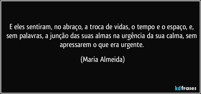 E eles sentiram, no abraço, a troca de vidas, o tempo e o espaço, e, sem palavras, a junção das suas almas na urgência da sua calma, sem apressarem o que era urgente. (Maria Almeida)