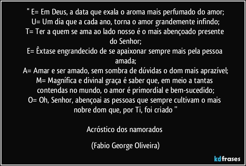 '' E= Em Deus, a data que exala o aroma mais perfumado do amor;
U= Um dia que a cada ano, torna o amor grandemente infindo;
T= Ter a quem se ama ao lado nosso é o mais abençoado presente do Senhor;
E= Êxtase engrandecido de se apaixonar sempre mais pela pessoa amada;
A= Amar e ser amado, sem sombra de dúvidas o dom mais aprazível;
M= Magnífica e divinal graça é saber que, em meio a tantas contendas no mundo, o amor é primordial e bem-sucedido;
O= Oh, Senhor, abençoai as pessoas que sempre cultivam o mais nobre dom que, por Ti, foi criado ''

Acróstico dos namorados (Fabio George Oliveira)