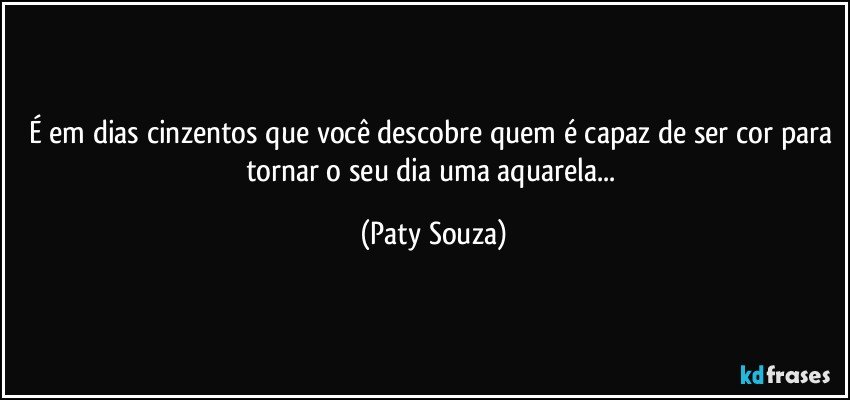 É em dias cinzentos que você descobre quem é capaz de ser cor para tornar o seu dia uma aquarela... (Paty Souza)