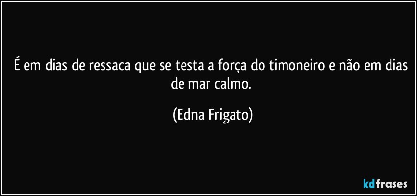 É em dias de ressaca que se testa a força do timoneiro e não em dias de mar calmo. (Edna Frigato)