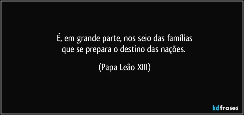 É, em grande parte, nos seio das famílias
que se prepara o destino das nações. (Papa Leão XIII)