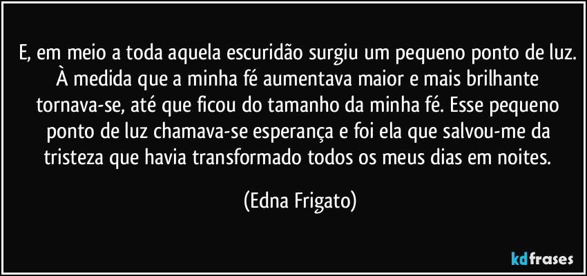 E, em meio a toda aquela escuridão surgiu um pequeno ponto de luz. À medida que a minha fé aumentava maior e mais brilhante tornava-se, até que ficou do tamanho da minha fé. Esse pequeno ponto de luz chamava-se esperança e foi ela que salvou-me da tristeza que havia transformado todos os meus dias em noites. (Edna Frigato)