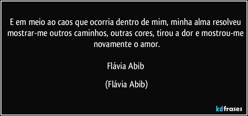 E em meio ao caos que ocorria dentro de mim, minha alma resolveu mostrar-me outros caminhos, outras cores, tirou a dor e mostrou-me novamente o amor.

Flávia Abib (Flávia Abib)