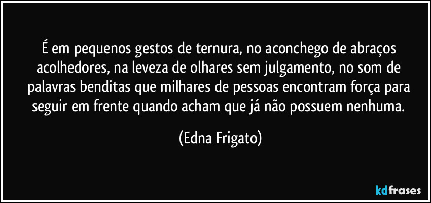 É em pequenos gestos de ternura, no aconchego de abraços acolhedores, na leveza de olhares sem julgamento, no som de palavras benditas que milhares de pessoas encontram força para seguir em frente quando acham que já não possuem nenhuma. (Edna Frigato)