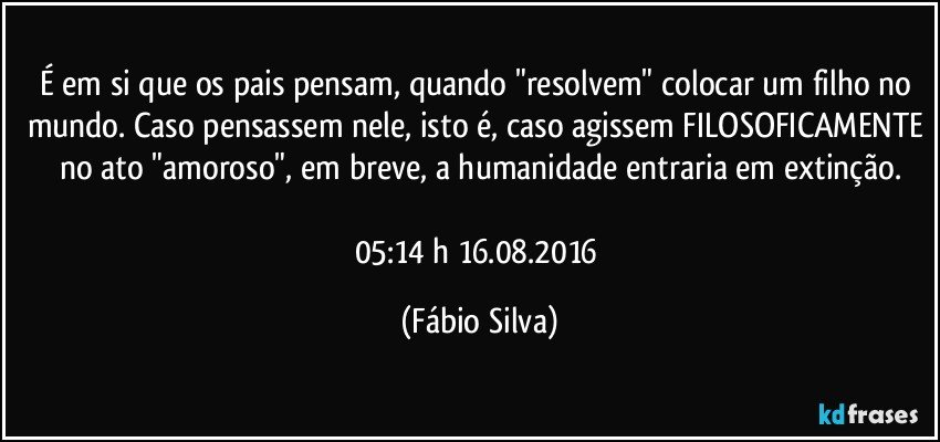 É em si que os pais pensam, quando "resolvem" colocar um filho no mundo. Caso pensassem nele, isto é, caso agissem FILOSOFICAMENTE no ato "amoroso",  em breve,  a humanidade entraria em extinção.

05:14 h 16.08.2016 (Fábio Silva)