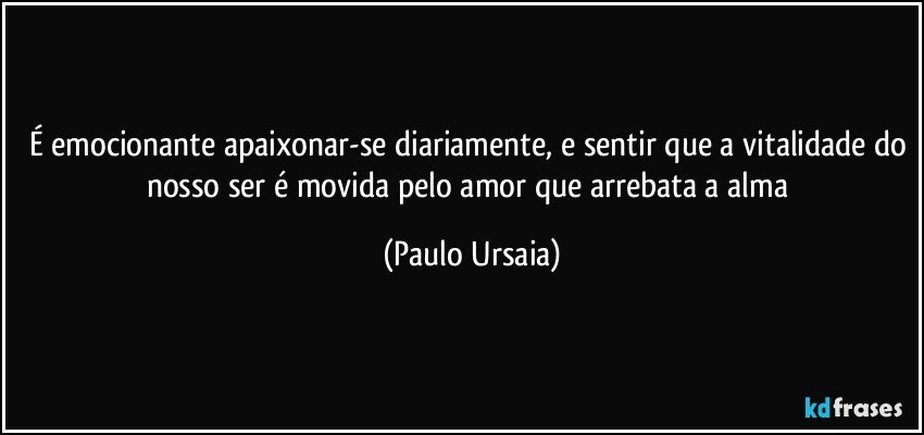 É emocionante apaixonar-se diariamente, e sentir que a vitalidade do nosso ser é movida pelo amor que arrebata a alma (Paulo Ursaia)