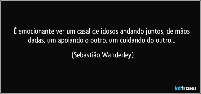 É emocionante ver um casal de idosos andando juntos, de mãos dadas, um apoiando o outro, um cuidando do outro... (Sebastião Wanderley)