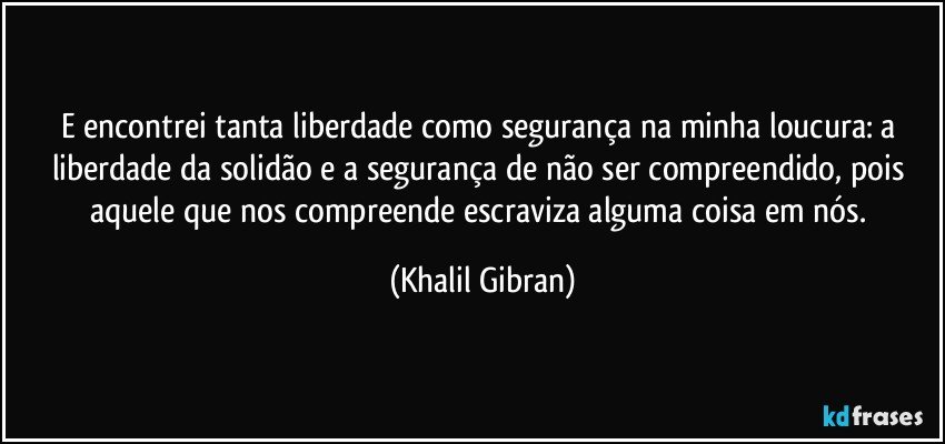 E encontrei tanta liberdade como segurança na minha loucura: a liberdade da solidão e a segurança de não ser compreendido, pois aquele que nos compreende escraviza alguma coisa em nós. (Khalil Gibran)