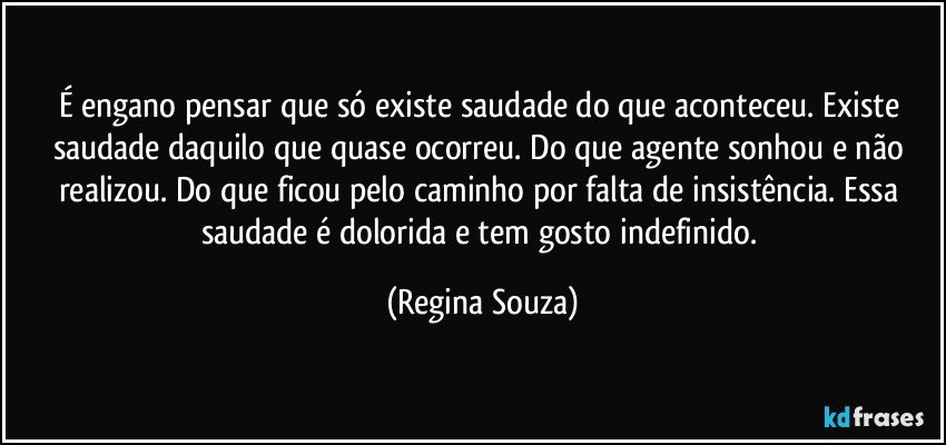 É engano pensar que só existe saudade do que aconteceu. Existe saudade daquilo que quase ocorreu. Do que agente sonhou e não realizou. Do que ficou pelo caminho por falta de insistência. Essa saudade é dolorida e tem gosto indefinido. (Regina Souza)