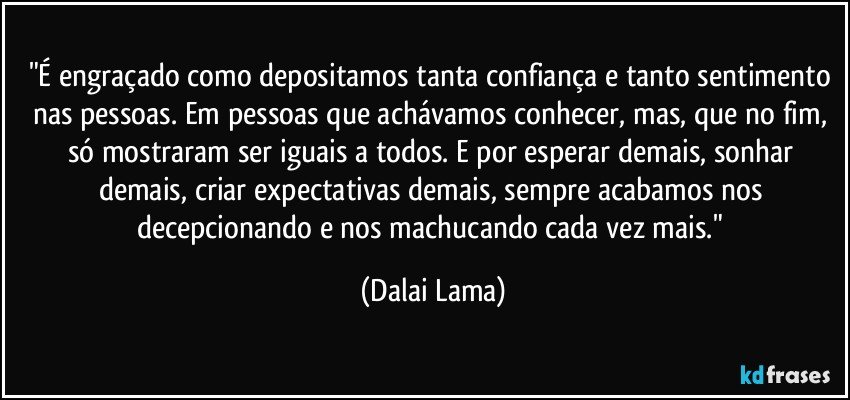 "É engraçado como depositamos tanta confiança e tanto sentimento nas pessoas. Em pessoas que achávamos conhecer, mas, que no fim, só mostraram ser iguais a todos. E por esperar demais, sonhar demais, criar expectativas demais, sempre acabamos nos decepcionando e nos machucando cada vez mais." (Dalai Lama)
