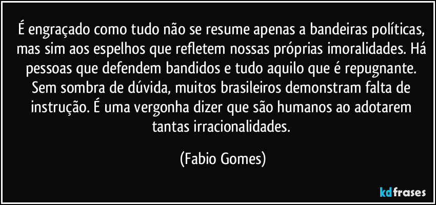É engraçado como tudo não se resume apenas a bandeiras políticas, mas sim aos espelhos que refletem nossas próprias imoralidades. Há pessoas que defendem bandidos e tudo aquilo que é repugnante. Sem sombra de dúvida, muitos brasileiros demonstram falta de instrução. É uma vergonha dizer que são humanos ao adotarem tantas irracionalidades. (Fabio Gomes)