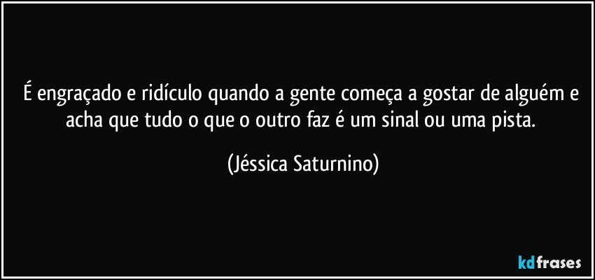 É engraçado e ridículo quando a gente começa a gostar de alguém e acha que tudo o que o outro faz é um sinal ou uma pista. (Jéssica Saturnino)