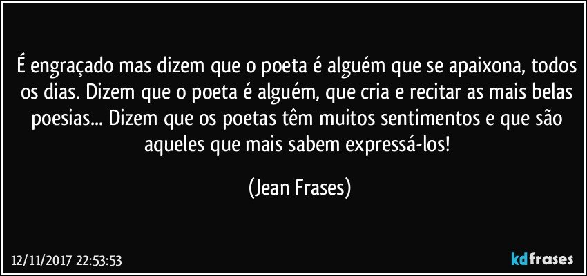 É engraçado mas dizem que o poeta é alguém que se apaixona, todos os dias. Dizem que o poeta é alguém, que cria e recitar as mais belas poesias... Dizem que os poetas têm muitos sentimentos e que são aqueles que mais sabem expressá-los! (Jean Frases)