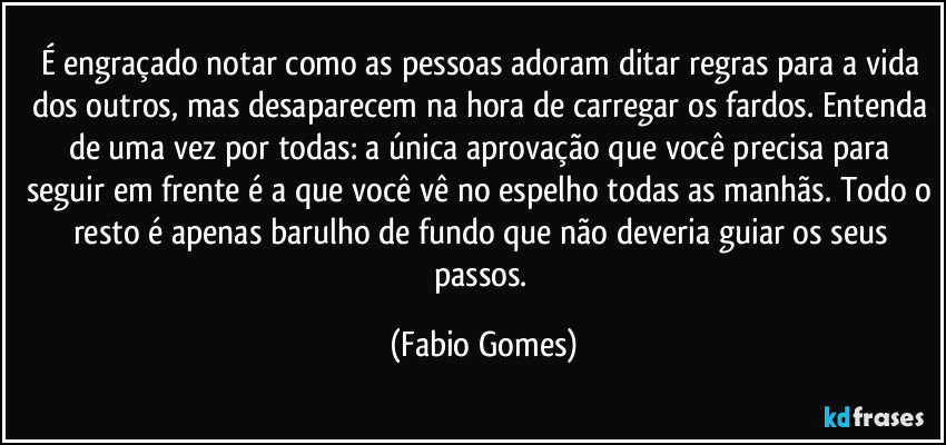 É engraçado notar como as pessoas adoram ditar regras para a vida dos outros, mas desaparecem na hora de carregar os fardos. Entenda de uma vez por todas: a única aprovação que você precisa para seguir em frente é a que você vê no espelho todas as manhãs. Todo o resto é apenas barulho de fundo que não deveria guiar os seus passos. (Fabio Gomes)