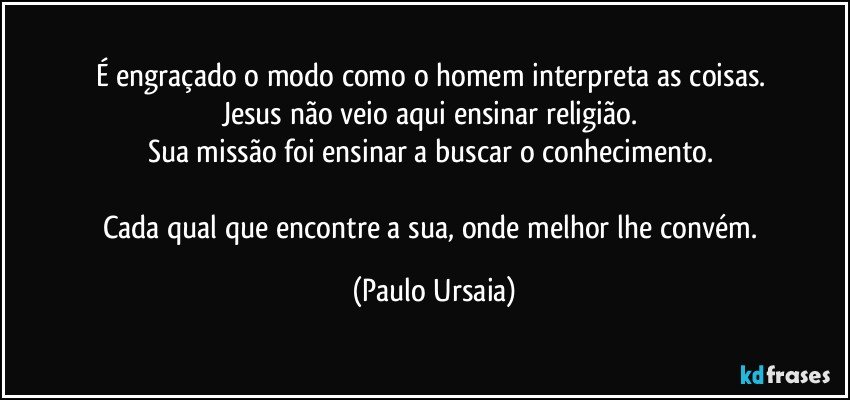 É engraçado o modo como o homem interpreta as coisas. 
Jesus não veio aqui ensinar religião. 
Sua missão foi ensinar a buscar o conhecimento. 

Cada qual que encontre a sua, onde melhor lhe convém. (Paulo Ursaia)