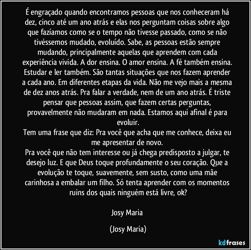 É engraçado quando encontramos pessoas que nos conheceram há dez, cinco até um ano atrás e elas nos perguntam coisas sobre algo que fazíamos como se o tempo não tivesse passado, como se não tivéssemos mudado, evoluído.  Sabe, as pessoas estão sempre mudando, principalmente aquelas que aprendem com cada experiência vivida. A dor ensina. O amor ensina. A fé também ensina. Estudar e ler também. São tantas situações que nos fazem aprender a cada ano. Em diferentes etapas da vida. Não me vejo mais a mesma de dez anos atrás.  Pra falar a verdade,  nem de um ano atrás. É triste pensar que pessoas assim, que fazem certas perguntas,  provavelmente não mudaram em nada. Estamos aqui afinal é para evoluir.
Tem uma frase que diz: Pra você que acha que me conhece, deixa eu me apresentar de novo. 
Pra você que não tem interesse ou já chega predisposto a julgar, te desejo luz.  E que Deus toque profundamente o seu coração.  Que a evolução te toque, suavemente,  sem susto, como uma mãe carinhosa a embalar um filho.  Só tenta aprender com os momentos ruins dos quais ninguém está livre, ok?

Josy Maria (Josy Maria)