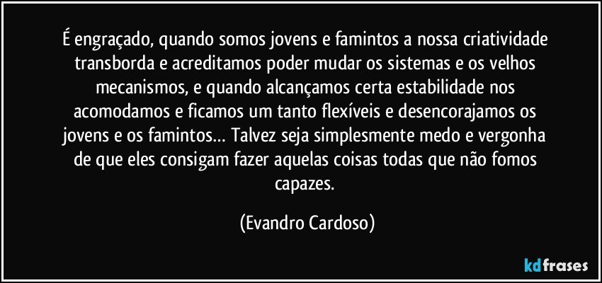 É engraçado, quando somos jovens e famintos a nossa criatividade transborda e acreditamos poder mudar os sistemas e os velhos mecanismos, e quando alcançamos certa estabilidade nos acomodamos e ficamos um tanto flexíveis e desencorajamos os jovens e os famintos… Talvez seja simplesmente medo e vergonha de que eles consigam fazer aquelas coisas todas que não fomos capazes. (Evandro Cardoso)