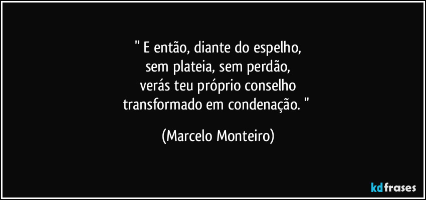 " E então, diante do espelho,
sem plateia, sem perdão,
verás teu próprio conselho
transformado em condenação. " (Marcelo Monteiro)
