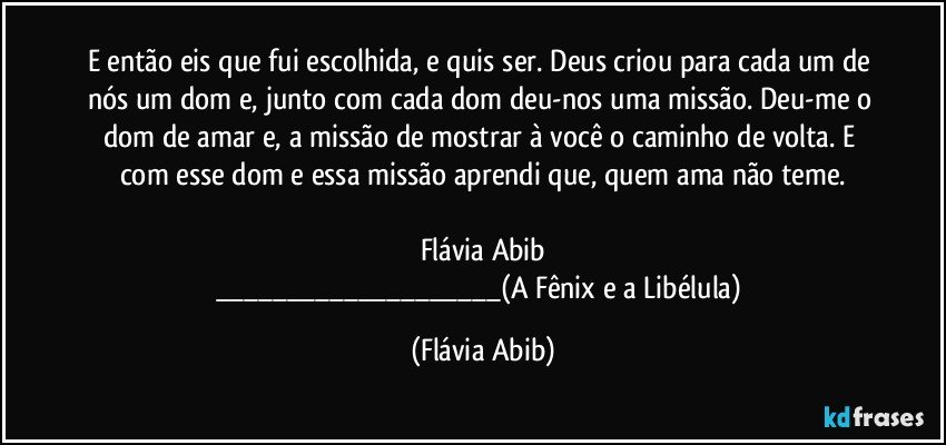 E então eis que fui escolhida, e quis ser. Deus criou para cada um de nós um dom e, junto com cada dom deu-nos uma missão. Deu-me o dom de amar e, a missão de mostrar à você o caminho de volta. E com esse dom e essa missão aprendi que, quem ama não teme.

Flávia Abib
___(A Fênix e a Libélula) (Flávia Abib)