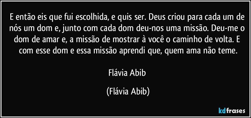 E então eis que fui escolhida, e quis ser. Deus criou para cada um de nós um dom e, junto com cada dom deu-nos uma missão. Deu-me  o dom de amar e, a missão de mostrar à você o caminho de volta. E com esse dom e essa missão aprendi que, quem ama não teme.

Flávia Abib (Flávia Abib)