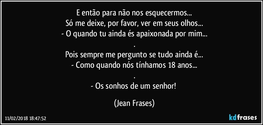 E então para não nos esquecermos...
Só me deixe, por favor, ver em seus olhos...
- O quando tu ainda és apaixonada por mim...
.
Pois sempre me pergunto se tudo ainda é...
- Como quando nós tínhamos 18 anos...
.
- Os sonhos de um senhor! (Jean Frases)