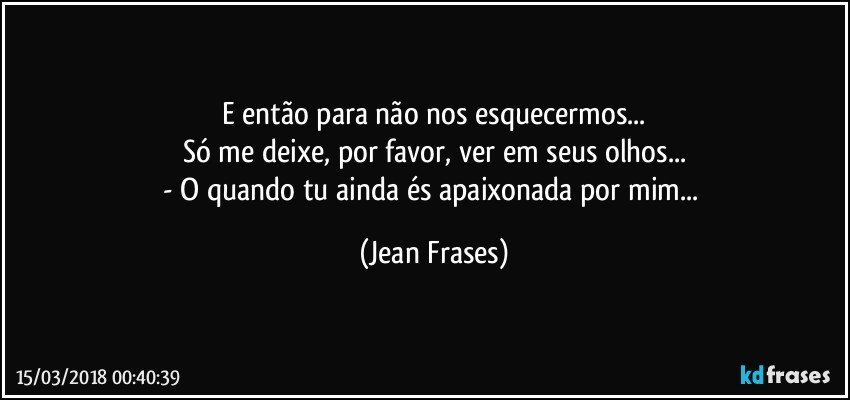 E então para não nos esquecermos...
Só me deixe, por favor, ver em seus olhos...
- O quando tu ainda és apaixonada por mim... (Jean Frases)