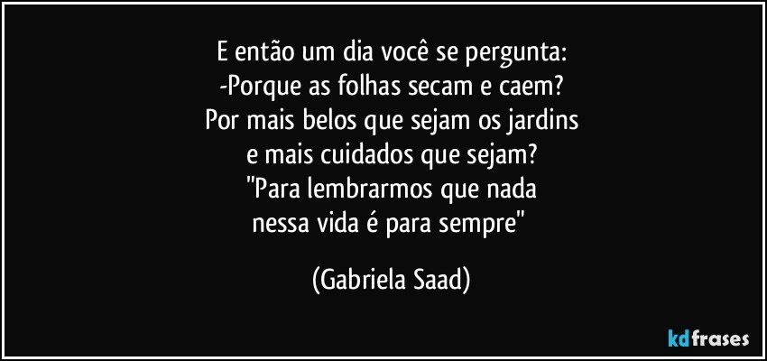 E então um dia você se pergunta:
-Porque as folhas secam e caem?
Por mais belos que sejam os jardins
e mais cuidados que sejam?
"Para lembrarmos que nada
nessa vida é para sempre" (Gabriela Saad)