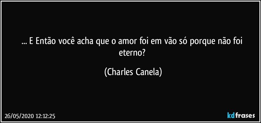 ... E Então você acha que o amor foi em vão só porque não foi eterno? (Charles Canela)