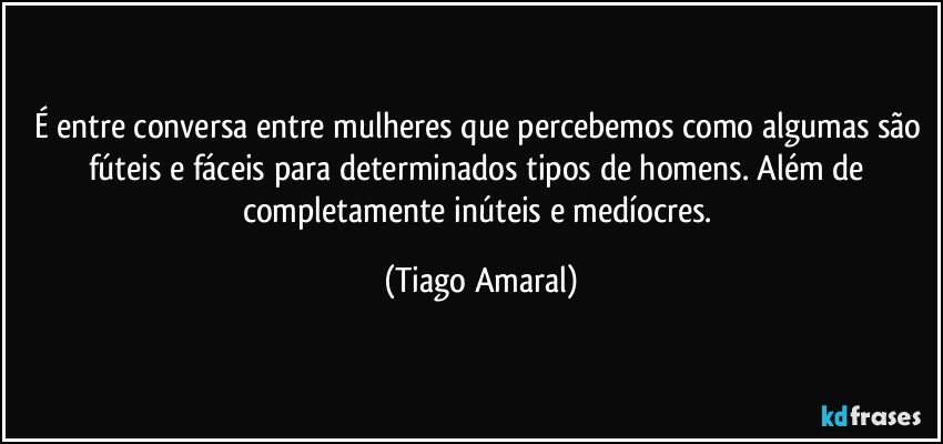 É entre conversa entre mulheres que percebemos como algumas são fúteis e fáceis para determinados tipos de homens. Além de completamente inúteis e medíocres. (Tiago Amaral)