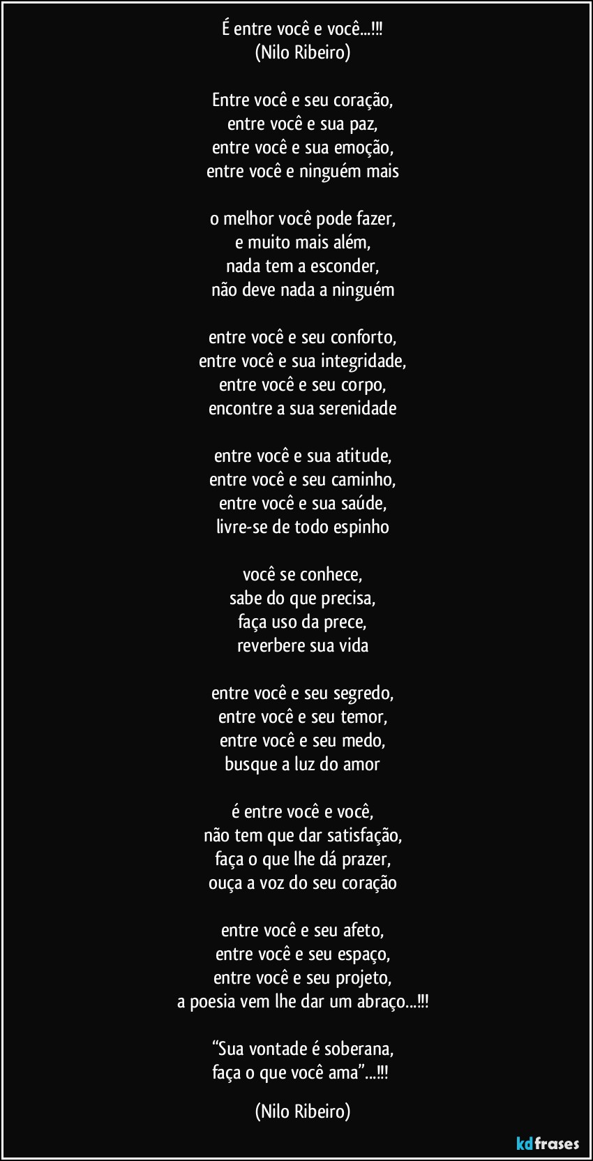 É entre você e você...!!!
(Nilo Ribeiro)

Entre você e seu coração,
entre você e sua paz,
entre você e sua emoção,
entre você e ninguém mais

o melhor você pode fazer,
e muito mais além,
nada tem a esconder,
não deve nada a ninguém

entre você e seu conforto,
entre você e sua integridade,
entre você e seu corpo,
encontre a sua serenidade

entre você e sua atitude,
entre você e seu caminho,
entre você e sua saúde,
livre-se de todo espinho

você se conhece,
sabe do que precisa,
faça uso da prece,
reverbere sua vida

entre você e seu segredo,
entre você e seu temor,
entre você e seu medo,
busque a luz do amor

é entre você e você,
não tem que dar satisfação,
faça o que lhe dá prazer,
ouça a voz do seu coração

entre você e seu afeto,
entre você e seu espaço,
entre você e seu projeto,
a poesia vem lhe dar um abraço...!!!

“Sua vontade é soberana,
faça o que você ama”...!!! (Nilo Ribeiro)