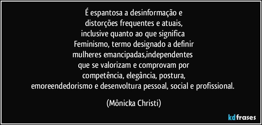 É espantosa a desinformação e
distorções frequentes e atuais,
inclusive quanto ao que significa 
Feminismo, termo designado a definir
mulheres emancipadas,independentes 
que se valorizam e comprovam por
competência, elegância, postura,
emoreendedorismo e desenvoltura pessoal, social e profissional. (Mônicka Christi)