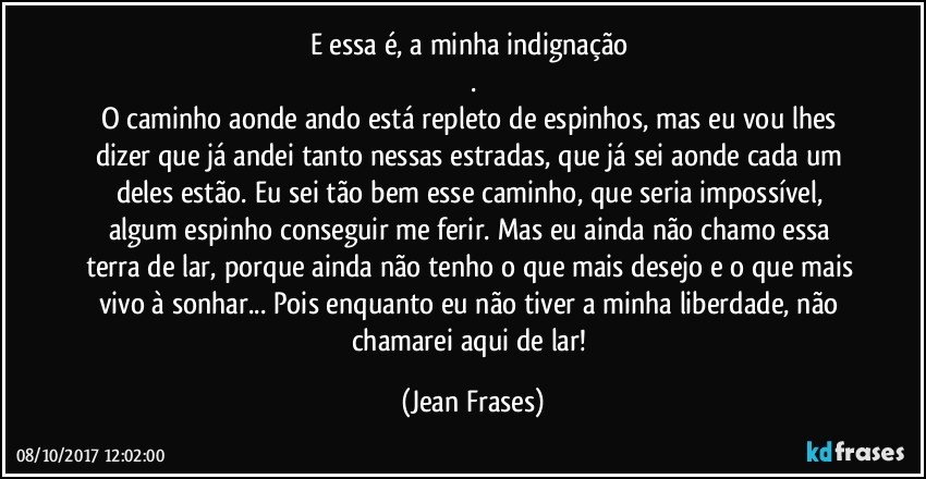 E essa é, a minha indignação 
.
O caminho aonde ando está repleto de espinhos, mas eu vou lhes dizer que já andei tanto nessas estradas, que já sei aonde cada um deles estão. Eu sei tão bem esse caminho, que seria impossível, algum espinho conseguir me ferir. Mas eu ainda não chamo essa terra de lar, porque ainda não tenho o que mais desejo e o que mais vivo à sonhar... Pois enquanto eu não tiver a minha liberdade, não chamarei aqui de lar! (Jean Frases)