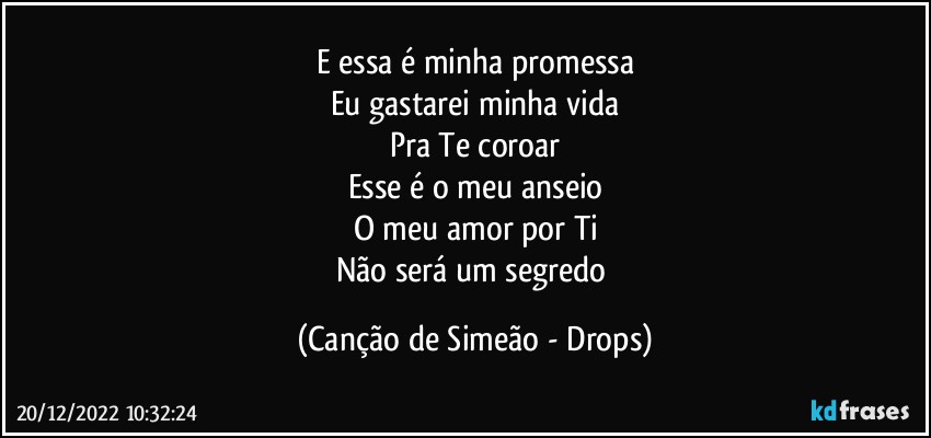 E essa é minha promessa
Eu gastarei minha vida
Pra Te coroar
Esse é o meu anseio
O meu amor por Ti
Não será um segredo (Canção de Simeão - Drops)