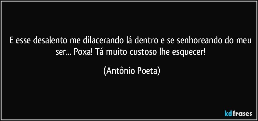 E esse desalento me dilacerando lá dentro e se senhoreando do meu ser... Poxa! Tá muito custoso lhe esquecer! (Antônio Poeta)