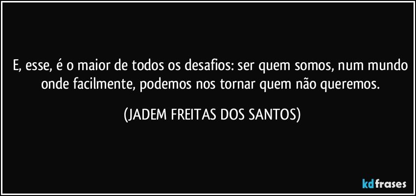 E, esse, é o maior de todos os desafios: ser quem somos, num mundo onde facilmente, podemos nos tornar quem não queremos. (JADEM FREITAS DOS SANTOS)