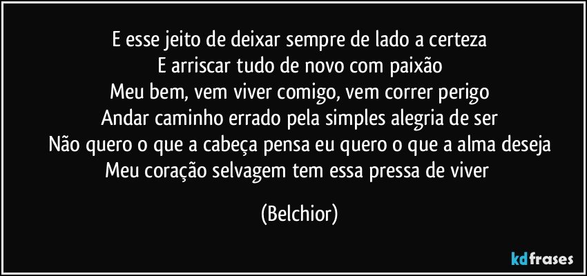 E esse jeito de deixar sempre de lado a certeza
E arriscar tudo de novo com paixão
Meu bem, vem viver comigo, vem correr perigo
Andar caminho errado pela simples alegria de ser
Não quero o que a cabeça pensa eu quero o que a alma deseja
Meu coração selvagem tem essa pressa de viver (Belchior)